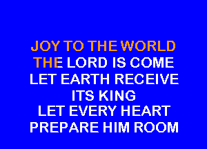JOY TO THEWORLD
THE LORD IS COME
LET EARTH RECEIVE

ITS KING
LET EVERY HEART

PREPARE HIM ROOM