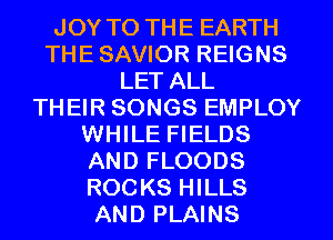 JOY TO THE EARTH
THE SAVIOR REIGNS
LET ALL
THEIR SONGS EMPLOY
WHILE FIELDS
AND FLOODS
ROCKS HILLS
AND PLAINS