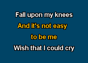 Fall upon my knees

And it's not easy
to be me
Wish that I could cry