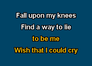 Fall upon my knees

Find a way to lie
to be me
Wish that I could cry