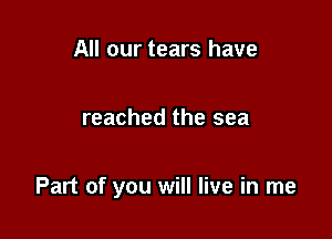 All our tears have

reached the sea

Part of you will live in me