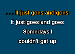 . . . It just goes and goes

It just goes and goes
Somedays I

couldn't get up