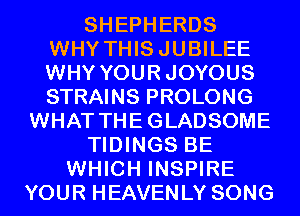 SHEPHERDS
WHY THISJUBILEE
WHY YOURJOYOUS
STRAINS PROLONG
WHAT THEGLADSOME
TIDINGS BE
WHICH INSPIRE
YOUR HEAVENLY SONG