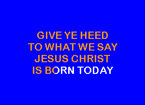 GIVE YE HEED
TO WHAT WE SAY

JESUS CHRIST
IS BORN TODAY