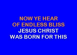 NOW YE HEAR
OF ENDLESS BLISS
JESUS CHRIST
WAS BORN FOR THIS