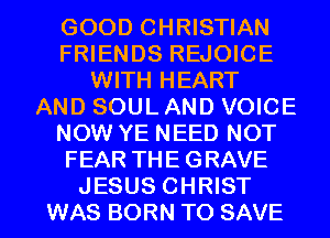 GOOD CHRISTIAN
FRIENDS REJOICE
WITH HEART
AND SOUL AND VOICE
NOW YE NEED NOT
FEAR THE GRAVE

JESUS CHRIST
WAS BORN TO SAVE l