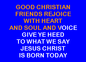 GOOD CHRISTIAN
FRIENDS REJOICE
WITH HEART
AND SOUL AND VOICE
GIVE YE HEED
TO WHATWE SAY

JESUS CHRIST
IS BORN TODAY I
