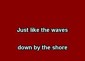 Just like the waves

down by the shore