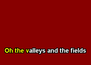 Oh the valleys and the fields