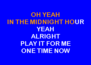 OH YEAH
IN THE MIDNIGHT HOUR
YEAH

ALRIGHT
PLAY IT FOR ME
ONETIME NOW