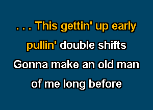 . . . This gettin' up early
pullin' double shifts

Gonna make an old man

of me long before