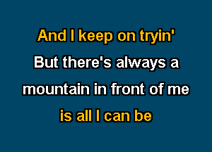 And I keep on tryin'

But there's always a

mountain in front of me

is all I can be