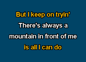 But I keep on tryin'

There's always a
mountain in front of me

is all I can do