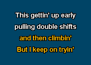 This gettin' up early
pulling double shifts

and then climbin'

But I keep on tryin'