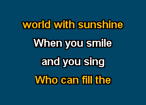 world with sunshine

When you smile

and you sing
Who can fIll the