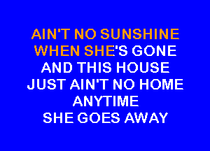 AIN'T NO SUNSHINE
WHEN SHE'S GONE
AND THIS HOUSE
JUST AIN'T NO HOME
ANYTIME

SHEGOES AWAY l