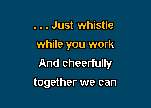 . . . Just whistle

while you work

And cheerfully

together we can