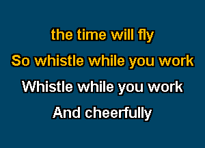 the time will fly

So whistle while you work

Whistle while you work
And cheerfully