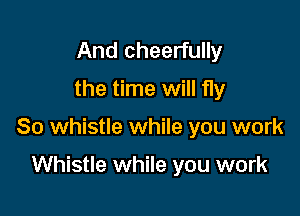 And cheerfully
the time will fly

So whistle while you work

Whistle while you work