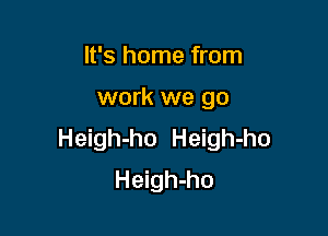 It's home from

work we go

Heigh-ho Heigh-ho
Heigh-ho