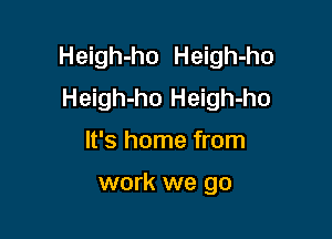 Heigh-ho Heigh-ho
Heigh-ho Heigh-ho

It's home from

work we go