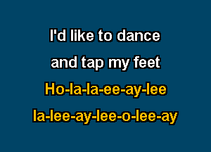 I'd like to dance
and tap my feet
Ho-la-Ia-ee-ay-lee

la-Iee-ay-Iee-o-Iee-ay