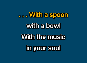 . . . With a spoon

with a bowl
With the music

in your soul