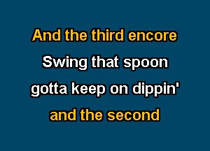 And the third encore

Swing that spoon

gotta keep on dippin'

and the second