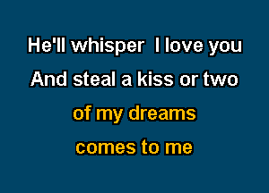 He'll whisper I love you

And steal a kiss or two
of my dreams

comes to me