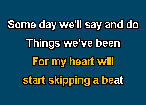 Some day we'll say and do

Things we've been
For my heart will

start skipping a beat