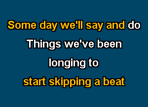 Some day we'll say and do

Things we've been

longing to

start skipping a beat