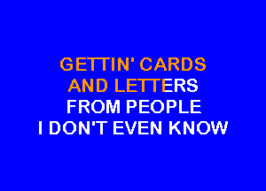 GETI'IN' CARDS
AND LETTERS

FROM PEOPLE
I DON'T EVEN KNOW