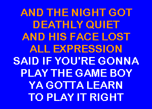 AND THE NIGHT GOT
DEATHLY QUIET
AND HIS FACE LOST
ALL EXPRESSION
SAID IF YOU'RE GONNA
PLAY THEGAME BOY
YA GOTI'A LEARN
TO PLAY IT RIGHT