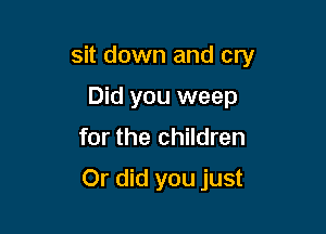 sit down and cry

Did you weep
for the children

Or did you just