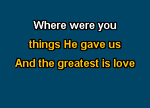 Where were you

things He gave us

And the greatest is love