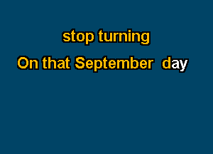 stop turning

On that September day