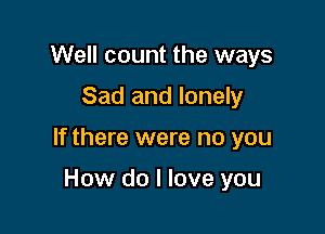 Well count the ways

Sad and lonely

If there were no you

How do I love you