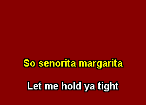So senorita margarita

Let me hold ya tight