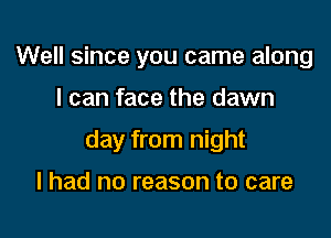 Well since you came along

I can face the dawn

day from night

I had no reason to care