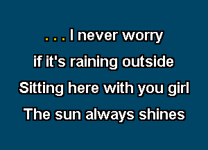 . . . I never worry

if it's raining outside

Sitting here with you girl

The sun always shines