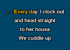 . . . Every day I clock out
and head straight

to her house

We cuddle up