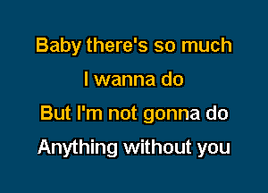 Baby there's so much
I wanna do

But I'm not gonna do

Anything without you