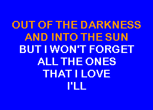 OUT OF THE DARKNESS
AND INTO THE SUN
BUT I WON'T FORGET
ALL THEONES
THATI LOVE
I'LL