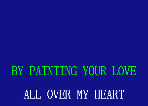BY PAINTING YOUR LOVE
ALL OVER MY HEART