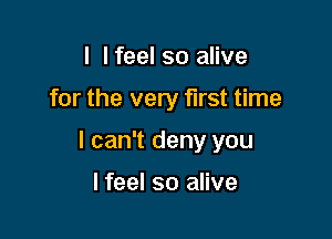 I I feel so alive

for the very first time

I can't deny you

I feel so alive