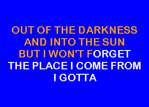 OUT OF THE DARKNESS
AND INTO THE SUN
BUT I WON'T FORGET
THE PLACE I COME FROM
I GOTI'A