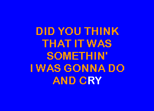 DIDYOU THINK
THAT ITWAS

SOMETHIN'
IWAS GONNA DO
AND CRY