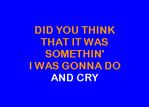 DIDYOU THINK
THAT ITWAS

SOMETHIN'
IWAS GONNA DO
AND CRY