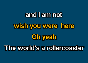 and I am not

wish you were here

Oh yeah

The world's a rollercoaster