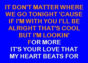 IT DON'T MATTER WHERE
WE GO TONIGHT'CAUSE
IF I'M WITH YOU I'LL BE
ALRIGHT THAT'S COOL
BUT I'M LOOKIN'
FOR MORE
IT'S YOUR LOVE THAT
MY HEART BEATS FOR